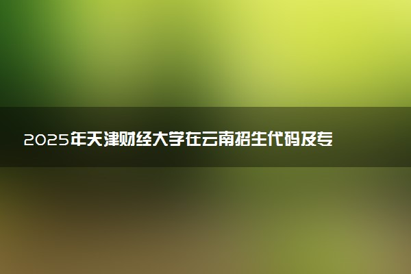 2025年天津财经大学在云南招生代码及专业代码 天津财经大学云南代码是多少？怎么查询？