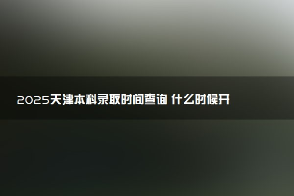 2025天津本科录取时间查询 什么时候开始录取