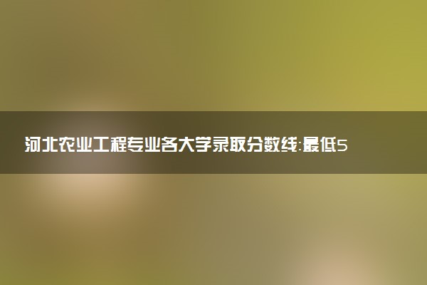 河北农业工程专业各大学录取分数线：最低575分能上 开设院校及位次