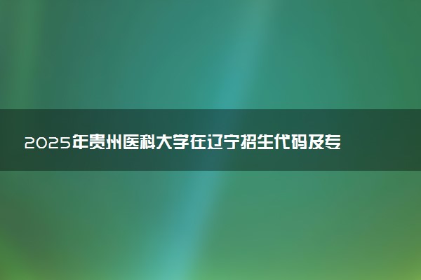 2025年贵州医科大学在辽宁招生代码及专业代码 贵州医科大学辽宁代码是多少？怎么查询？