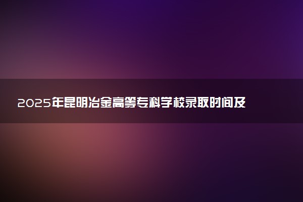 2025年昆明冶金高等专科学校录取时间及查询网址入口 录取结果什么时候公布