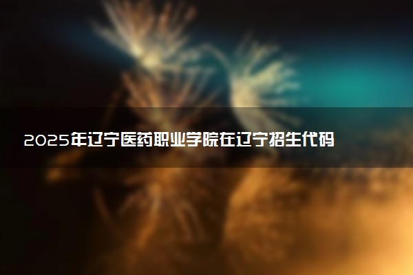 2025年辽宁医药职业学院在辽宁招生代码及专业代码 辽宁医药职业学院辽宁代码是多少？怎么查询？
