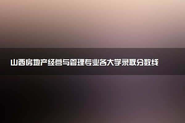 山西房地产经营与管理专业各大学录取分数线：最低283分能上 开设院校及位次