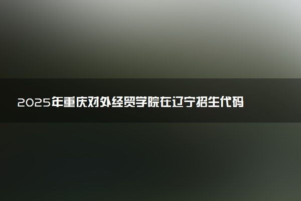 2025年重庆对外经贸学院在辽宁招生代码及专业代码 重庆对外经贸学院辽宁代码是多少？怎么查询？