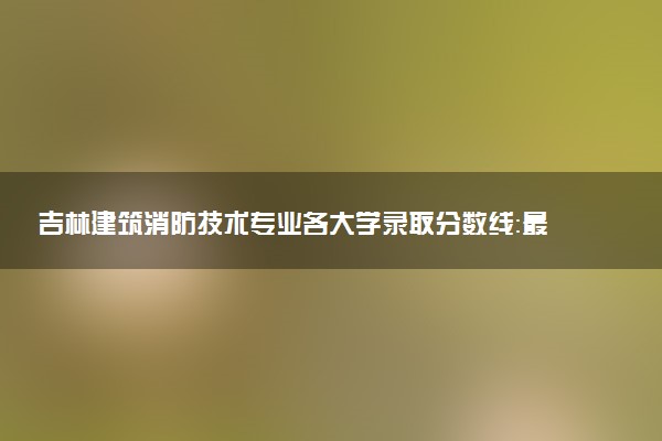 吉林建筑消防技术专业各大学录取分数线：最低211分能上 开设院校及位次