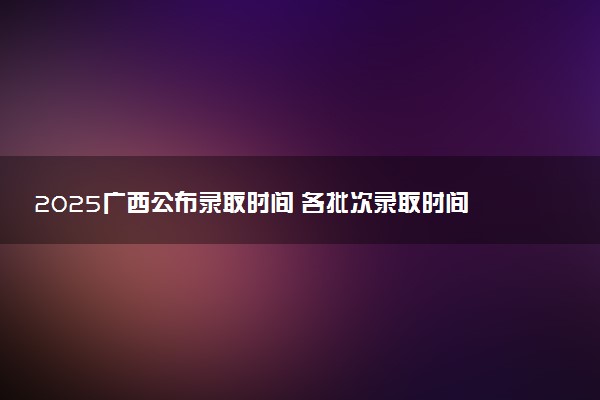 2025广西公布录取时间 各批次录取时间安排表汇总