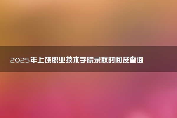 2025年上饶职业技术学院录取时间及查询网址入口 录取结果什么时候公布