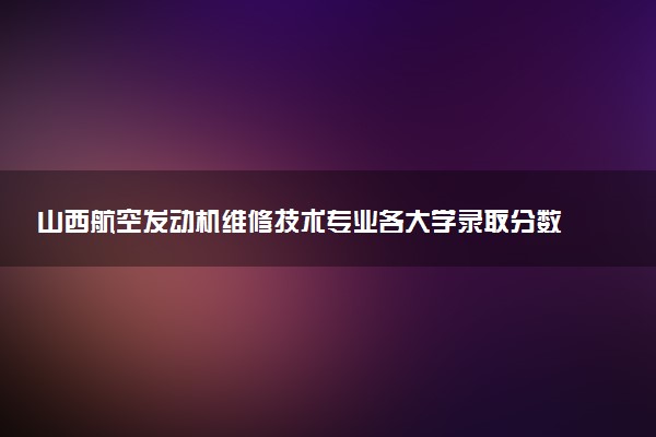 山西航空发动机维修技术专业各大学录取分数线：最低349分能上 开设院校及位次