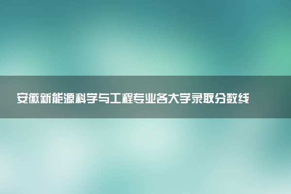 安徽新能源科学与工程专业各大学录取分数线：最低487分能上 开设院校及位次