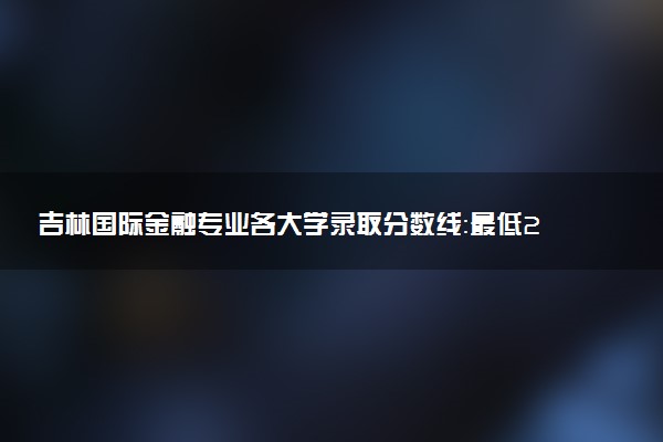 吉林国际金融专业各大学录取分数线：最低200分能上 开设院校及位次