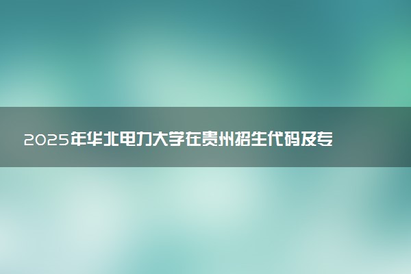 2025年华北电力大学在贵州招生代码及专业代码 华北电力大学贵州代码是多少？怎么查询？