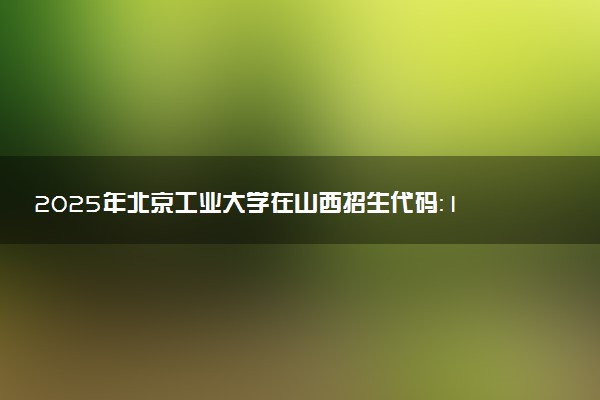 2025年北京工业大学在山西招生代码：1005 专业代码及报考指南