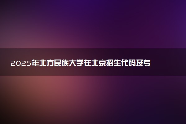 2025年北方民族大学在北京招生代码及专业代码 北方民族大学北京代码是多少？怎么查询？