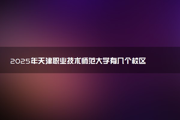 2025年天津职业技术师范大学有几个校区及校区地址公交站点周边环境 新生在哪个校区