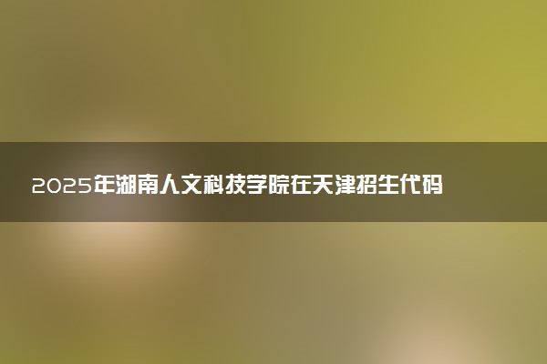 2025年湖南人文科技学院在天津招生代码：0563 专业代码及报考指南