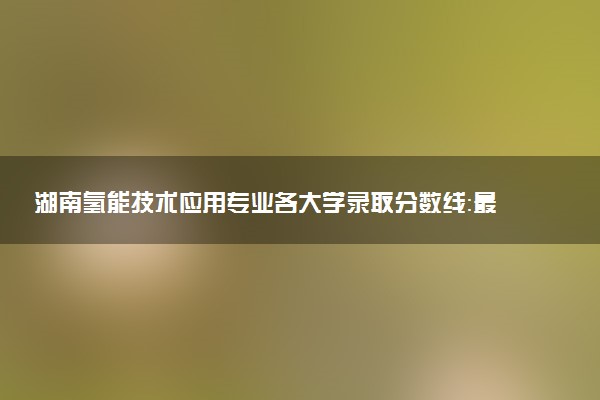湖南氢能技术应用专业各大学录取分数线：最低361分能上 开设院校及位次