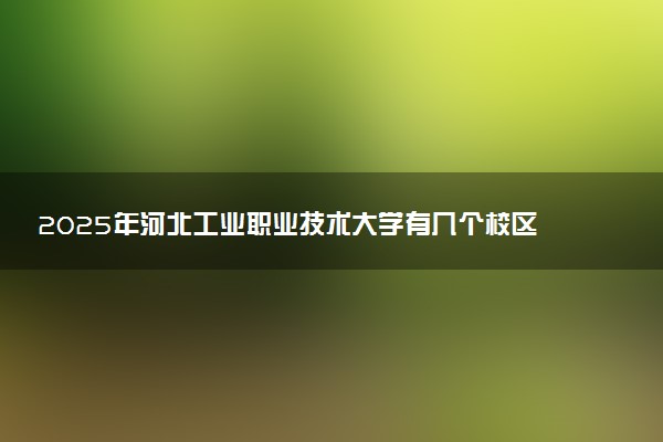 2025年河北工业职业技术大学有几个校区及校区地址公交站点周边环境 新生在哪个校区