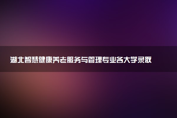 湖北智慧健康养老服务与管理专业各大学录取分数线：最低408分能上 开设院校及位次