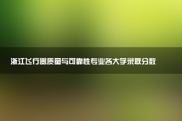 浙江飞行器质量与可靠性专业各大学录取分数线：最低606分能上 开设院校及位次