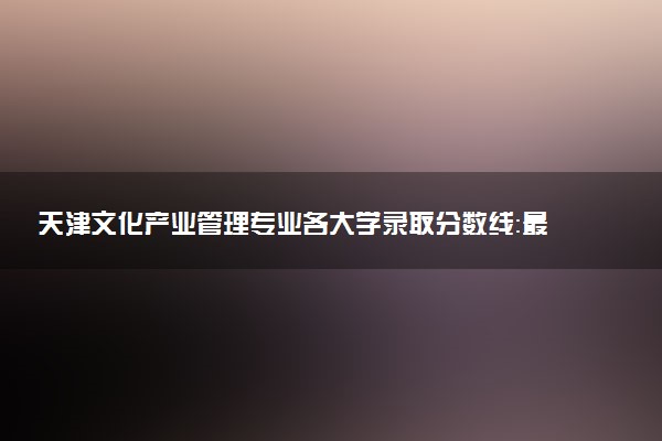 天津文化产业管理专业各大学录取分数线：最低459分能上 开设院校及位次