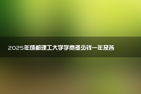 2025年成都理工大学学费多少钱一年及各专业收费标准一览表