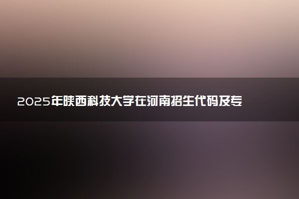 2025年陕西科技大学在河南招生代码及专业代码 陕西科技大学河南代码是多少？怎么查询？