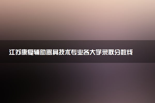 江苏康复辅助器具技术专业各大学录取分数线：最低367分能上 开设院校及位次