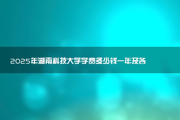 2025年湖南科技大学学费多少钱一年及各专业收费标准一览表