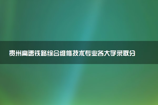 贵州高速铁路综合维修技术专业各大学录取分数线：最低333分能上 开设院校及位次