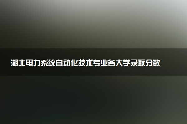 湖北电力系统自动化技术专业各大学录取分数线：最低421分能上 开设院校及位次