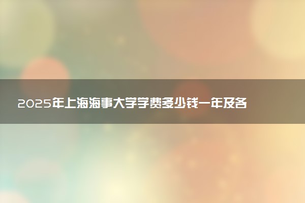 2025年上海海事大学学费多少钱一年及各专业收费标准一览表
