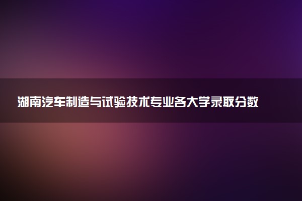 湖南汽车制造与试验技术专业各大学录取分数线：最低222分能上 开设院校及位次