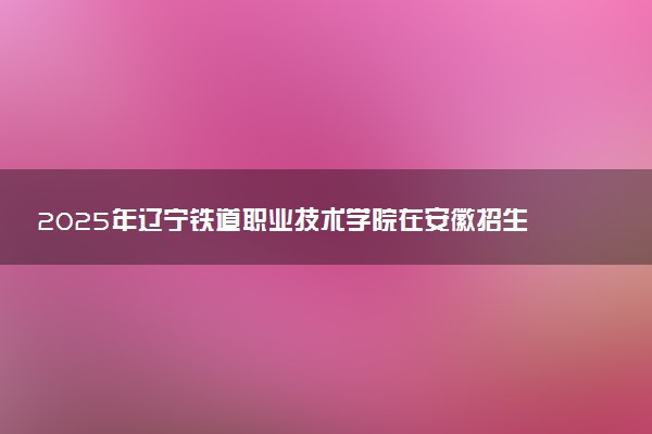 2025年辽宁铁道职业技术学院在安徽招生代码：2000 专业代码及报考指南