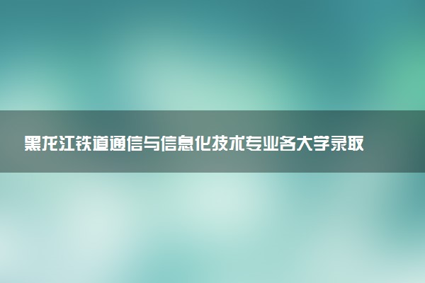 黑龙江铁道通信与信息化技术专业各大学录取分数线：最低333分能上 开设院校及位次