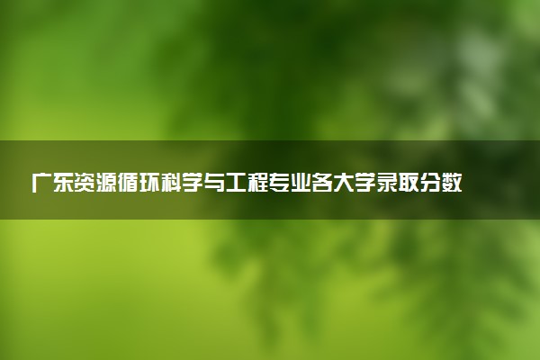 广东资源循环科学与工程专业各大学录取分数线：最低489分能上 开设院校及位次