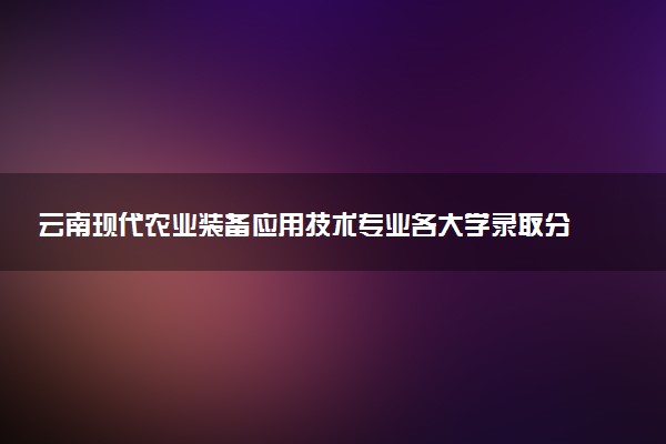 云南现代农业装备应用技术专业各大学录取分数线：最低339分能上 开设院校及位次