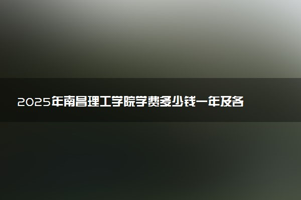 2025年南昌理工学院学费多少钱一年及各专业收费标准一览表