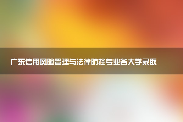 广东信用风险管理与法律防控专业各大学录取分数线：最低477分能上 开设院校及位次
