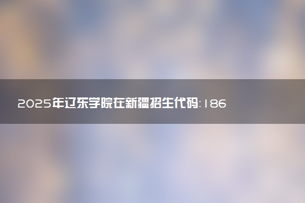 2025年辽东学院在新疆招生代码：1865 专业代码及报考指南