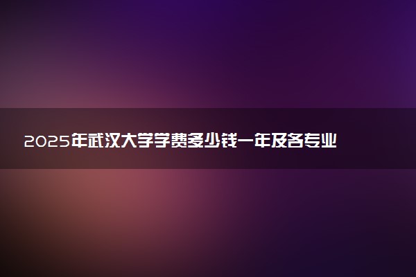 2025年武汉大学学费多少钱一年及各专业收费标准一览表