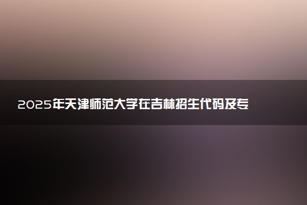 2025年天津师范大学在吉林招生代码及专业代码 天津师范大学吉林代码是多少？怎么查询？