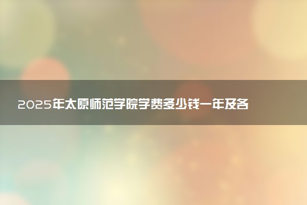 2025年太原师范学院学费多少钱一年及各专业收费标准一览表