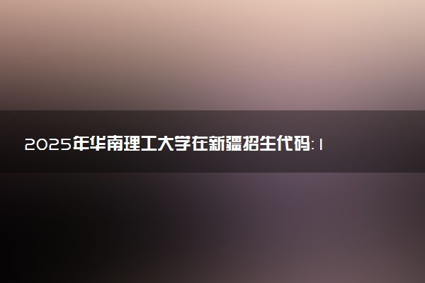 2025年华南理工大学在新疆招生代码：1429 专业代码及报考指南
