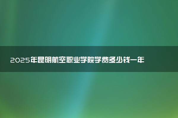 2025年昆明航空职业学院学费多少钱一年及各专业收费标准一览表