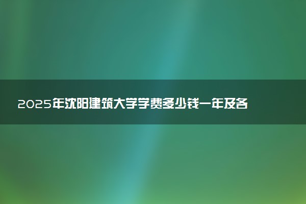2025年沈阳建筑大学学费多少钱一年及各专业收费标准一览表
