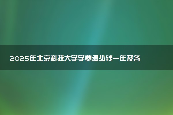 2025年北京科技大学学费多少钱一年及各专业收费标准一览表