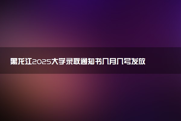 黑龙江2025大学录取通知书几月几号发放 什么时候能收到