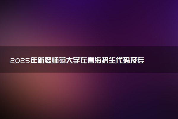 2025年新疆师范大学在青海招生代码及专业代码 新疆师范大学青海代码是多少？怎么查询？