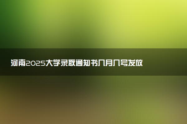 河南2025大学录取通知书几月几号发放 什么时候能收到