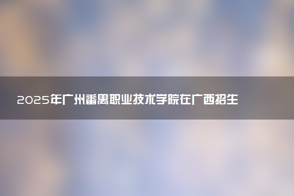 2025年广州番禺职业技术学院在广西招生代码：12046 专业代码及报考指南